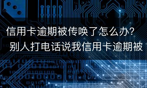 信用卡逾期被传唤了怎么办？ 别人打电话说我信用卡逾期被起诉了怎么办
