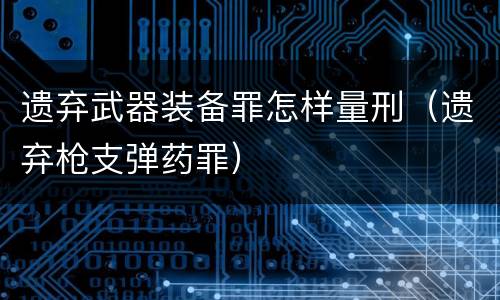 遗弃武器装备罪怎样量刑（遗弃枪支弹药罪）