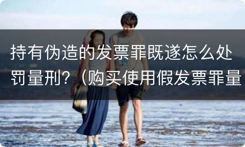 持有伪造的发票罪既遂怎么处罚量刑?（购买使用假发票罪量刑）