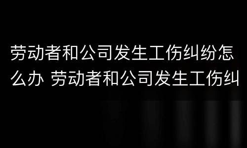 劳动者和公司发生工伤纠纷怎么办 劳动者和公司发生工伤纠纷怎么办呢
