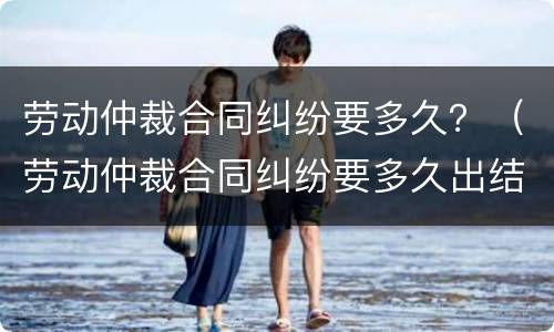 劳动仲裁合同纠纷要多久？（劳动仲裁合同纠纷要多久出结果）