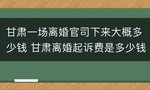甘肃一场离婚官司下来大概多少钱 甘肃离婚起诉费是多少钱
