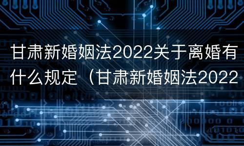 甘肃新婚姻法2022关于离婚有什么规定（甘肃新婚姻法2022关于离婚有什么规定吗）