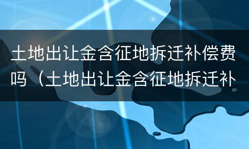 土地出让金含征地拆迁补偿费吗（土地出让金含征地拆迁补偿费吗合法吗）