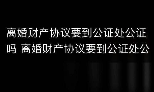 离婚财产协议要到公证处公证吗 离婚财产协议要到公证处公证吗多少钱