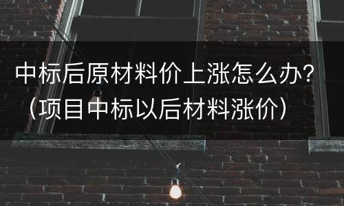中标后原材料价上涨怎么办？（项目中标以后材料涨价）