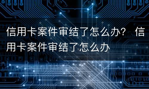 信用卡案件审结了怎么办？ 信用卡案件审结了怎么办