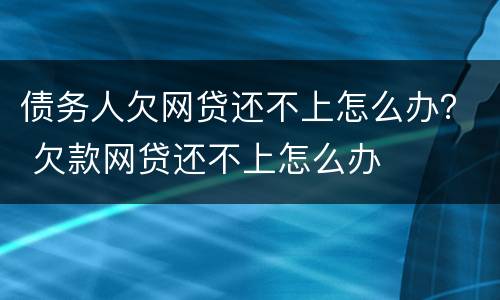 债务人欠网贷还不上怎么办？ 欠款网贷还不上怎么办