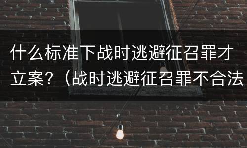 什么标准下战时逃避征召罪才立案?（战时逃避征召罪不合法）