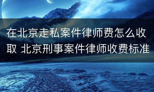在北京走私案件律师费怎么收取 北京刑事案件律师收费标准和方式