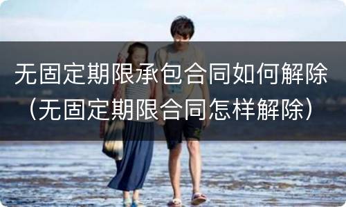 无固定期限承包合同如何解除（无固定期限合同怎样解除）