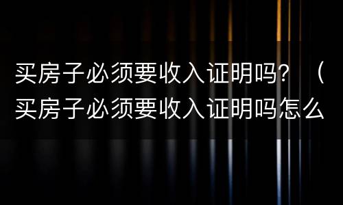 买房子必须要收入证明吗？（买房子必须要收入证明吗怎么开）