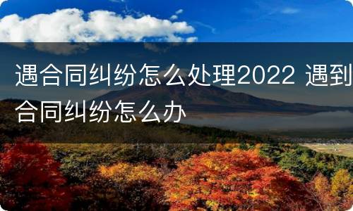 遇合同纠纷怎么处理2022 遇到合同纠纷怎么办