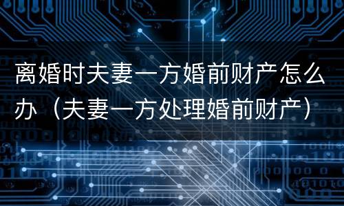 离婚时夫妻一方婚前财产怎么办（夫妻一方处理婚前财产）