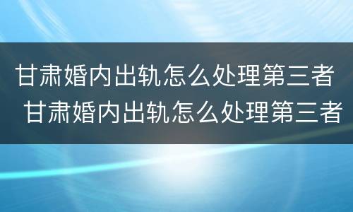 甘肃婚内出轨怎么处理第三者 甘肃婚内出轨怎么处理第三者赔偿