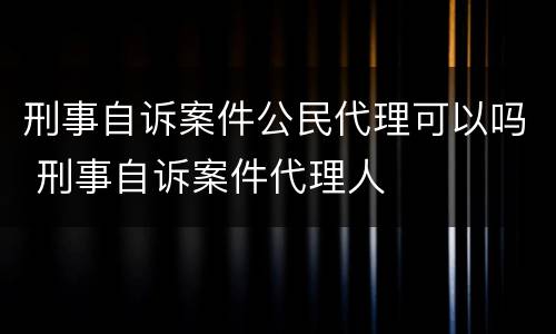 刑事自诉案件公民代理可以吗 刑事自诉案件代理人