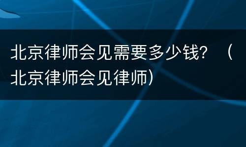 北京律师会见需要多少钱？（北京律师会见律师）