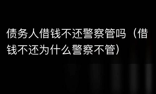 债务人借钱不还警察管吗（借钱不还为什么警察不管）