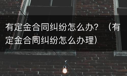 有定金合同纠纷怎么办？（有定金合同纠纷怎么办理）