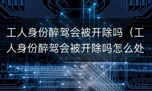工人身份醉驾会被开除吗（工人身份醉驾会被开除吗怎么处理）