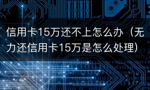 信用卡15万还不上怎么办（无力还信用卡15万是怎么处理）