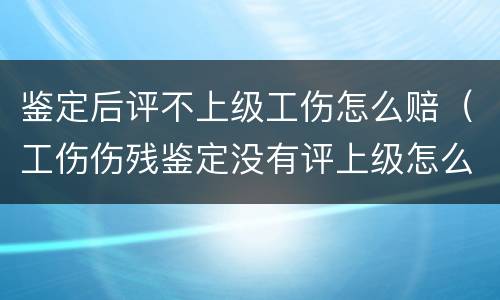 鉴定后评不上级工伤怎么赔（工伤伤残鉴定没有评上级怎么赔偿呢）