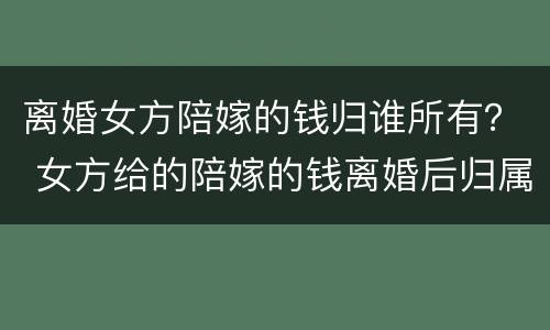 离婚女方陪嫁的钱归谁所有？ 女方给的陪嫁的钱离婚后归属