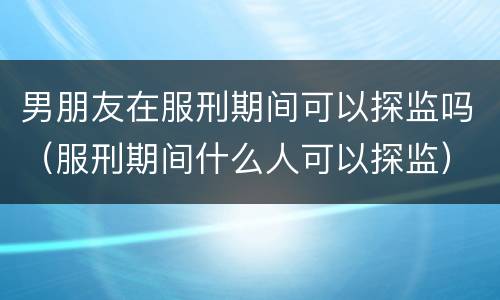 男朋友在服刑期间可以探监吗（服刑期间什么人可以探监）