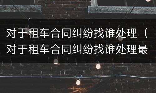 对于租车合同纠纷找谁处理（对于租车合同纠纷找谁处理最有效）