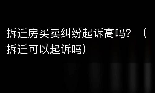 拆迁房买卖纠纷起诉高吗？（拆迁可以起诉吗）