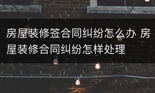 房屋装修签合同纠纷怎么办 房屋装修合同纠纷怎样处理
