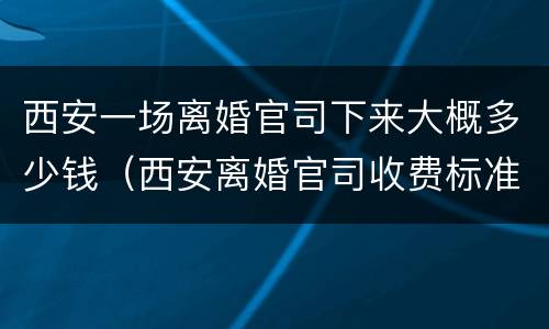 西安一场离婚官司下来大概多少钱（西安离婚官司收费标准）