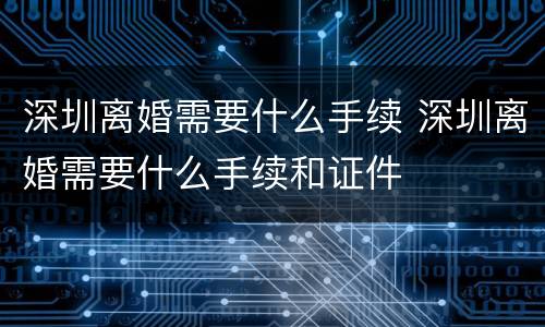 深圳离婚需要什么手续 深圳离婚需要什么手续和证件