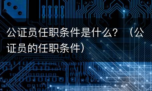 公证员任职条件是什么？（公证员的任职条件）