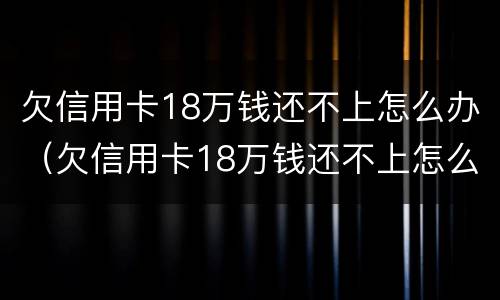 欠信用卡18万钱还不上怎么办（欠信用卡18万钱还不上怎么办呀）