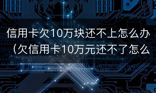 信用卡欠10万块还不上怎么办（欠信用卡10万元还不了怎么办）