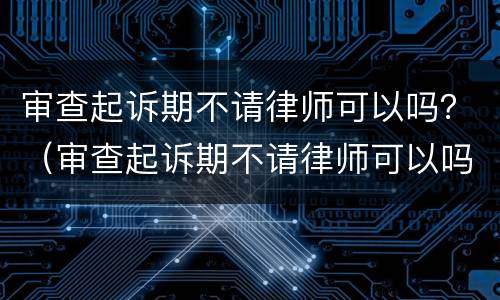 审查起诉期不请律师可以吗？（审查起诉期不请律师可以吗）