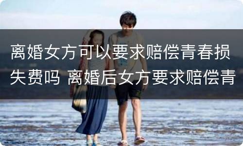 离婚女方可以要求赔偿青春损失费吗 离婚后女方要求赔偿青春费合理吗