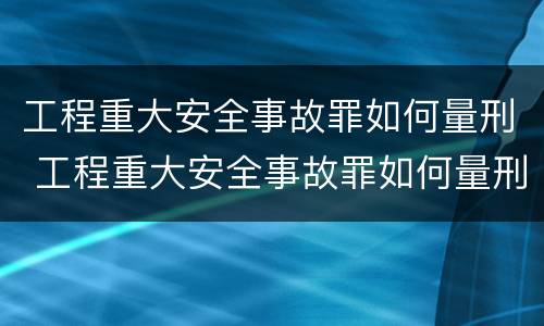 工程重大安全事故罪如何量刑 工程重大安全事故罪如何量刑的