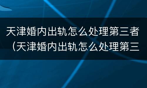 天津婚内出轨怎么处理第三者（天津婚内出轨怎么处理第三者纠纷）