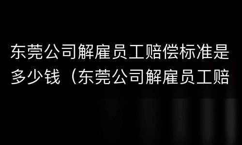 东莞公司解雇员工赔偿标准是多少钱（东莞公司解雇员工赔偿标准是多少钱一个月）