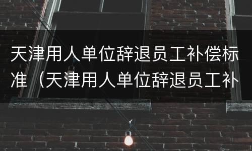 天津用人单位辞退员工补偿标准（天津用人单位辞退员工补偿标准文件）
