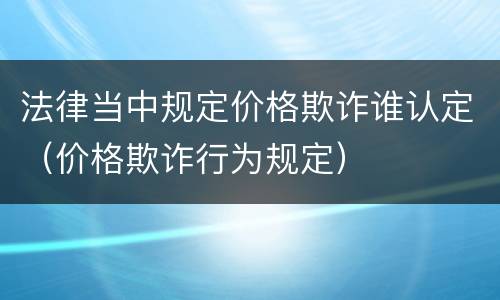 法律当中规定价格欺诈谁认定（价格欺诈行为规定）