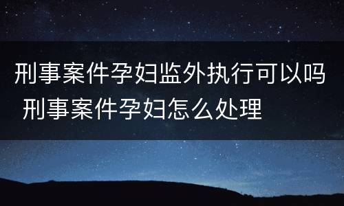 刑事案件孕妇监外执行可以吗 刑事案件孕妇怎么处理