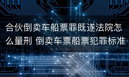 合伙倒卖车船票罪既遂法院怎么量刑 倒卖车票船票犯罪标准