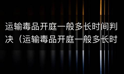 运输毒品开庭一般多长时间判决（运输毒品开庭一般多长时间判决结案）