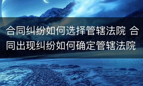 合同纠纷如何选择管辖法院 合同出现纠纷如何确定管辖法院