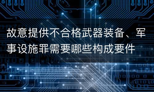 故意提供不合格武器装备、军事设施罪需要哪些构成要件