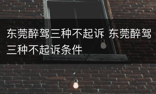东莞醉驾三种不起诉 东莞醉驾三种不起诉条件
