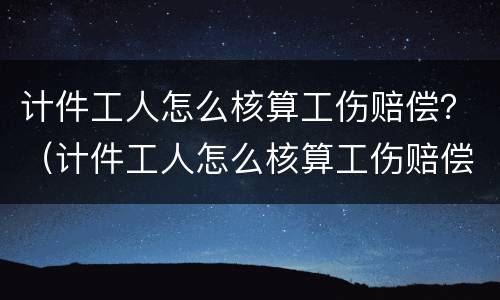 计件工人怎么核算工伤赔偿？（计件工人怎么核算工伤赔偿金）